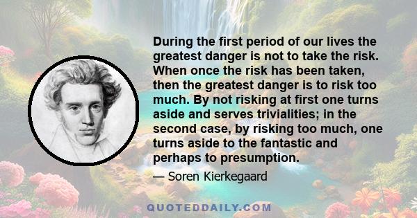 During the first period of our lives the greatest danger is not to take the risk. When once the risk has been taken, then the greatest danger is to risk too much. By not risking at first one turns aside and serves