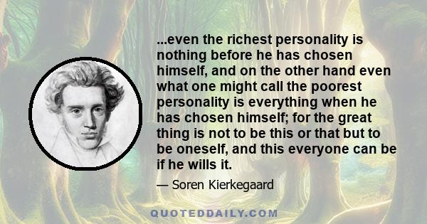 ...even the richest personality is nothing before he has chosen himself, and on the other hand even what one might call the poorest personality is everything when he has chosen himself; for the great thing is not to be