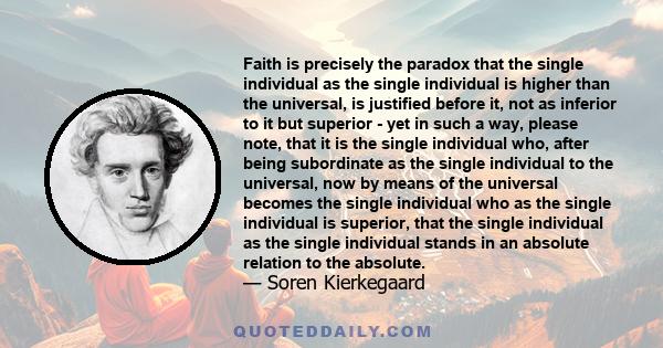 Faith is precisely the paradox that the single individual as the single individual is higher than the universal, is justified before it, not as inferior to it but superior - yet in such a way, please note, that it is