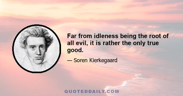 Far from idleness being the root of all evil, it is rather the only true good.