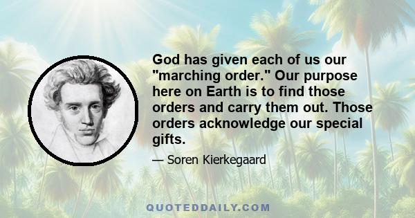 God has given each of us our marching order. Our purpose here on Earth is to find those orders and carry them out. Those orders acknowledge our special gifts.