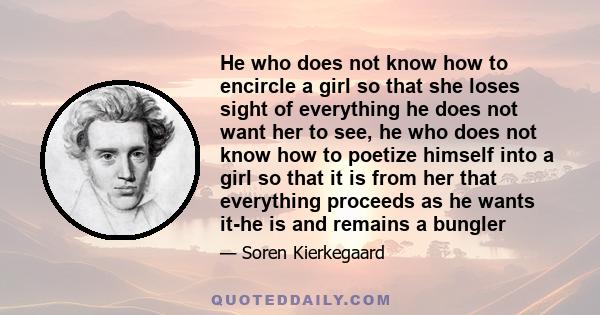 He who does not know how to encircle a girl so that she loses sight of everything he does not want her to see, he who does not know how to poetize himself into a girl so that it is from her that everything proceeds as