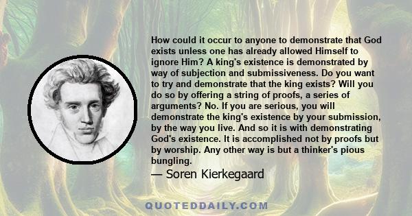 How could it occur to anyone to demonstrate that God exists unless one has already allowed Himself to ignore Him? A king's existence is demonstrated by way of subjection and submissiveness. Do you want to try and