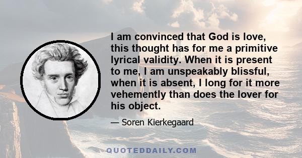 I am convinced that God is love, this thought has for me a primitive lyrical validity. When it is present to me, I am unspeakably blissful, when it is absent, I long for it more vehemently than does the lover for his