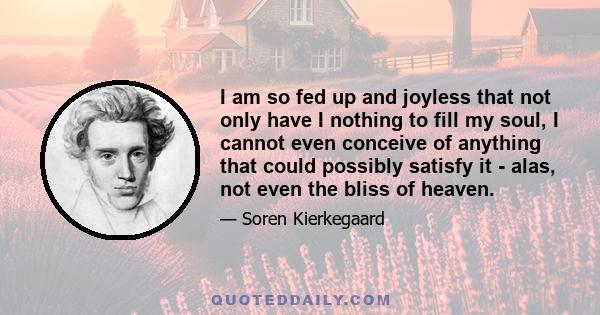 I am so fed up and joyless that not only have I nothing to fill my soul, I cannot even conceive of anything that could possibly satisfy it - alas, not even the bliss of heaven.