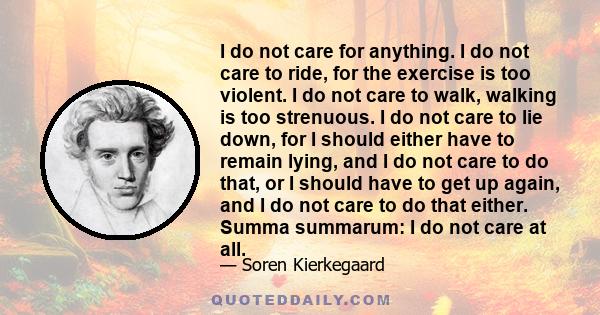 I do not care for anything. I do not care to ride, for the exercise is too violent. I do not care to walk, walking is too strenuous. I do not care to lie down, for I should either have to remain lying, and I do not care 