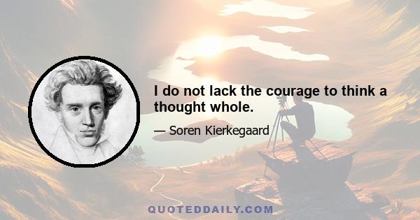 I do not lack the courage to think a thought whole.