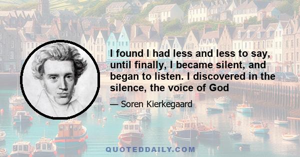 I found I had less and less to say, until finally, I became silent, and began to listen. I discovered in the silence, the voice of God