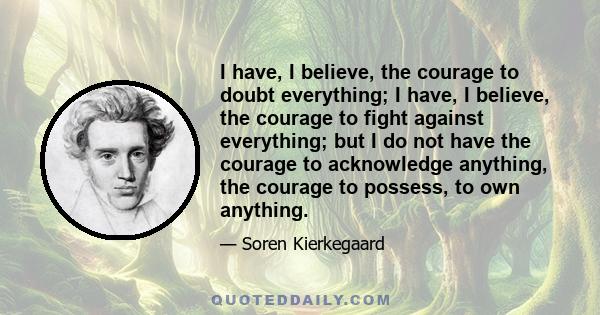 I have, I believe, the courage to doubt everything; I have, I believe, the courage to fight against everything; but I do not have the courage to acknowledge anything, the courage to possess, to own anything.