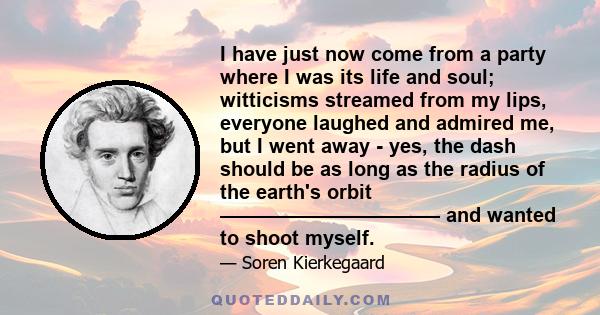 I have just now come from a party where I was its life and soul; witticisms streamed from my lips, everyone laughed and admired me, but I went away - yes, the dash should be as long as the radius of the earth's orbit