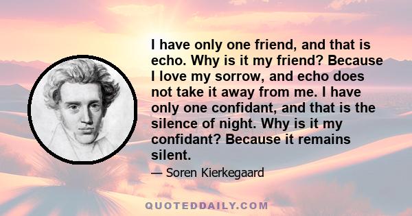 I have only one friend, and that is echo. Why is it my friend? Because I love my sorrow, and echo does not take it away from me. I have only one confidant, and that is the silence of night. Why is it my confidant?