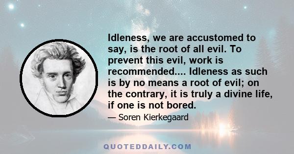 Idleness, we are accustomed to say, is the root of all evil. To prevent this evil, work is recommended.... Idleness as such is by no means a root of evil; on the contrary, it is truly a divine life, if one is not bored.