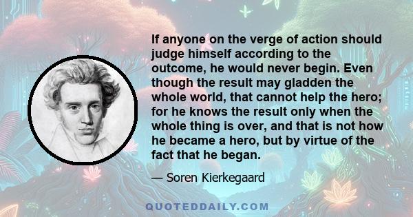 If anyone on the verge of action should judge himself according to the outcome, he would never begin. Even though the result may gladden the whole world, that cannot help the hero; for he knows the result only when the