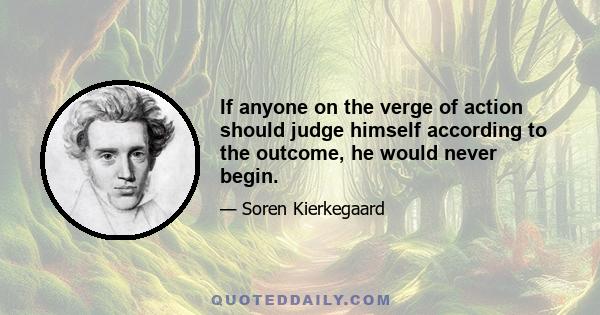 If anyone on the verge of action should judge himself according to the outcome, he would never begin.