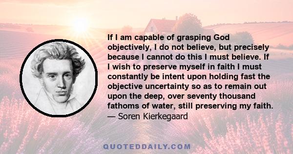 If I am capable of grasping God objectively, I do not believe, but precisely because I cannot do this I must believe. If I wish to preserve myself in faith I must constantly be intent upon holding fast the objective