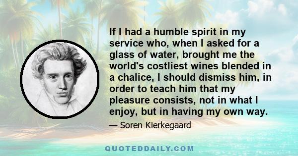 If I had a humble spirit in my service who, when I asked for a glass of water, brought me the world's costliest wines blended in a chalice, I should dismiss him, in order to teach him that my pleasure consists, not in