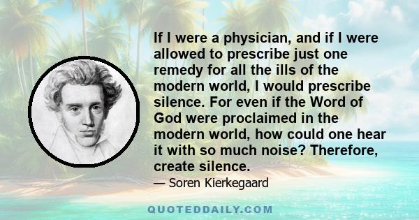 If I were a physician, and if I were allowed to prescribe just one remedy for all the ills of the modern world, I would prescribe silence. For even if the Word of God were proclaimed in the modern world, how could one