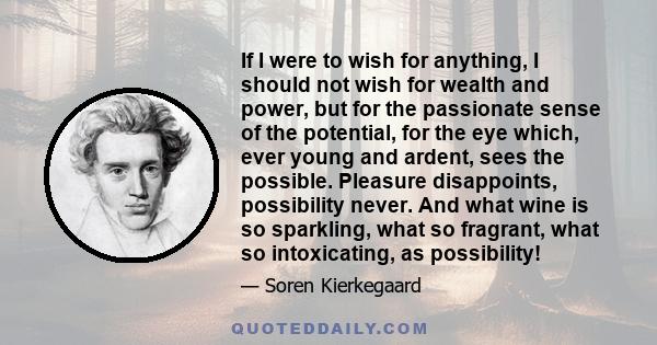 If I were to wish for anything, I should not wish for wealth and power, but for the passionate sense of the potential, for the eye which, ever young and ardent, sees the possible. Pleasure disappoints, possibility