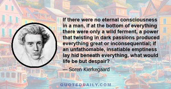 If there were no eternal consciousness in a man, if at the bottom of everything there were only a wild ferment, a power that twisting in dark passions produced everything great or inconsequential; if an unfathomable,