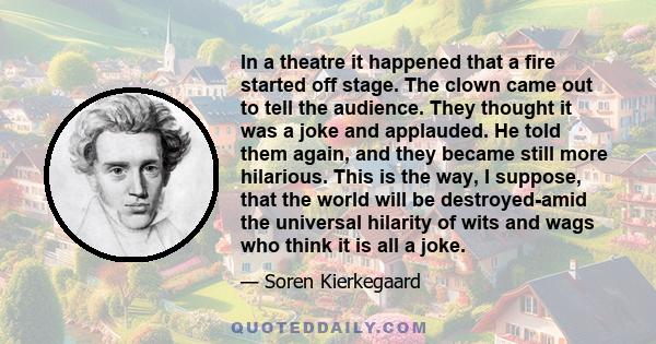 In a theatre it happened that a fire started off stage. The clown came out to tell the audience. They thought it was a joke and applauded. He told them again, and they became still more hilarious. This is the way, I