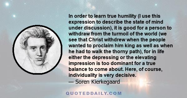 In order to learn true humility (I use this expression to describe the state of mind under discussion), it is good for a person to withdraw from the turmoil of the world (we see that Christ withdrew when the people