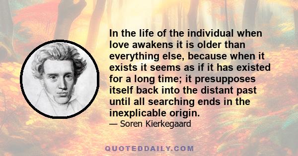 In the life of the individual when love awakens it is older than everything else, because when it exists it seems as if it has existed for a long time; it presupposes itself back into the distant past until all