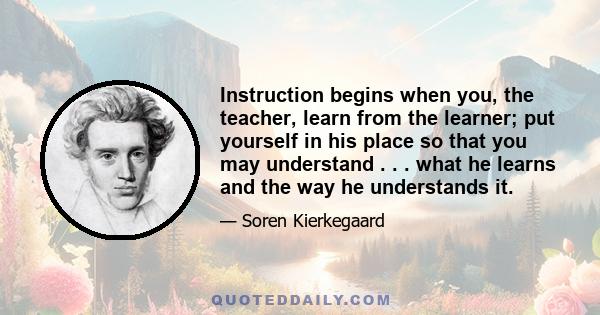 Instruction begins when you, the teacher, learn from the learner; put yourself in his place so that you may understand . . . what he learns and the way he understands it.