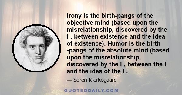 Irony is the birth-pangs of the objective mind (based upon the misrelationship, discovered by the I , between existence and the idea of existence). Humor is the birth -pangs of the absolute mind (based upon the