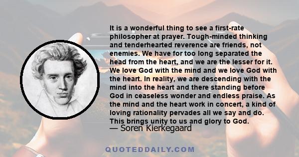 It is a wonderful thing to see a first-rate philosopher at prayer. Tough-minded thinking and tenderhearted reverence are friends, not enemies. We have for too long separated the head from the heart, and we are the