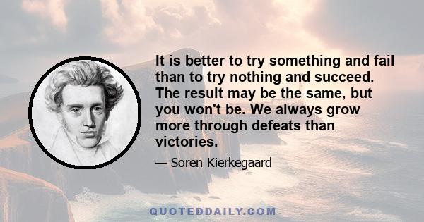 It is better to try something and fail than to try nothing and succeed. The result may be the same, but you won't be. We always grow more through defeats than victories.