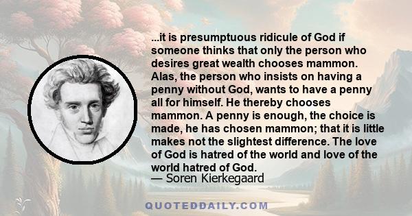 ...it is presumptuous ridicule of God if someone thinks that only the person who desires great wealth chooses mammon. Alas, the person who insists on having a penny without God, wants to have a penny all for himself. He 