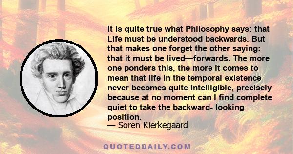 It is quite true what Philosophy says: that Life must be understood backwards. But that makes one forget the other saying: that it must be lived—forwards. The more one ponders this, the more it comes to mean that life