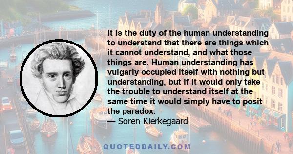 It is the duty of the human understanding to understand that there are things which it cannot understand, and what those things are. Human understanding has vulgarly occupied itself with nothing but understanding, but