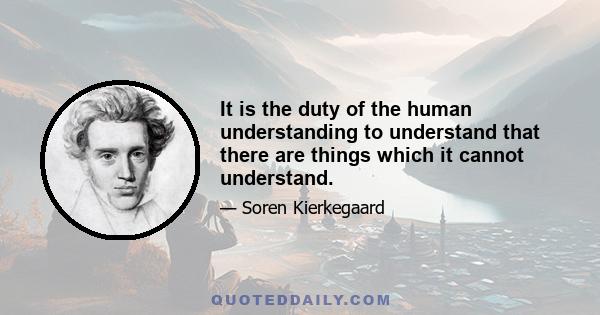 It is the duty of the human understanding to understand that there are things which it cannot understand.