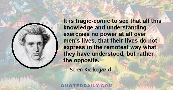 It is tragic-comic to see that all this knowledge and understanding exercises no power at all over men's lives, that their lives do not express in the remotest way what they have understood, but rather the opposite.