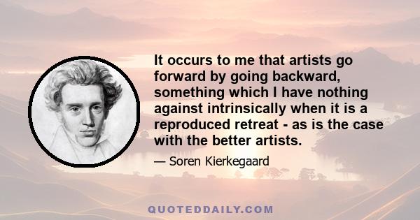 It occurs to me that artists go forward by going backward, something which I have nothing against intrinsically when it is a reproduced retreat - as is the case with the better artists.