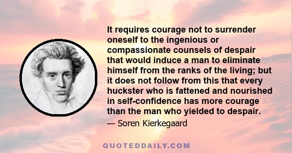 It requires courage not to surrender oneself to the ingenious or compassionate counsels of despair that would induce a man to eliminate himself from the ranks of the living; but it does not follow from this that every