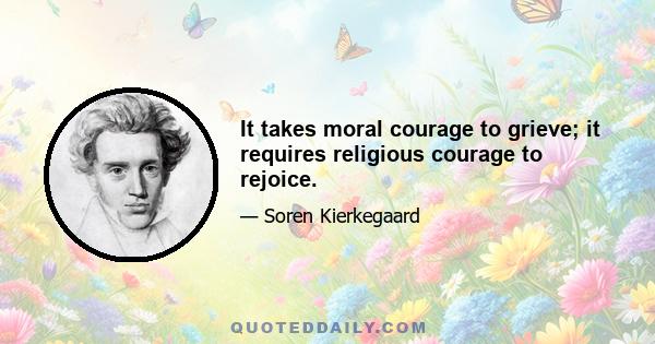 It takes moral courage to grieve; it requires religious courage to rejoice.