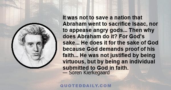 It was not to save a nation that Abraham went to sacrifice Isaac, nor to appease angry gods... Then why does Abraham do it? For God's sake... He does it for the sake of God because God demands proof of his faith... He