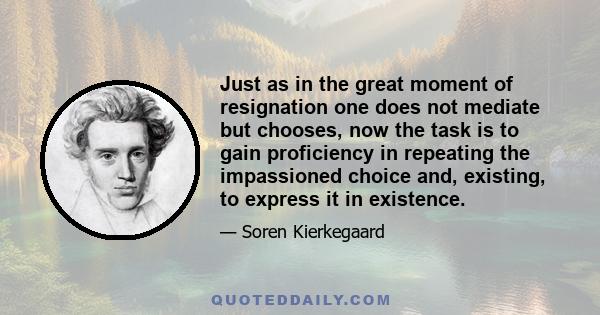 Just as in the great moment of resignation one does not mediate but chooses, now the task is to gain proficiency in repeating the impassioned choice and, existing, to express it in existence.