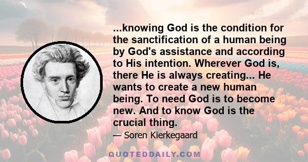 ...knowing God is the condition for the sanctification of a human being by God's assistance and according to His intention. Wherever God is, there He is always creating... He wants to create a new human being. To need