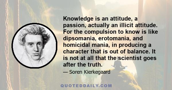 Knowledge is an attitude, a passion, actually an illicit attitude. For the compulsion to know is like dipsomania, erotomania, and homicidal mania, in producing a character that is out of balance. It is not at all that