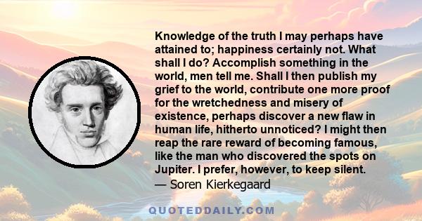 Knowledge of the truth I may perhaps have attained to; happiness certainly not. What shall I do? Accomplish something in the world, men tell me. Shall I then publish my grief to the world, contribute one more proof for