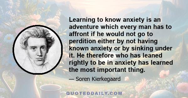 Learning to know anxiety is an adventure which every man has to affront if he would not go to perdition either by not having known anxiety or by sinking under it. He therefore who has leaned rightly to be in anxiety has 