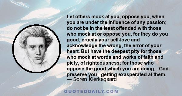 Let others mock at you, oppose you, when you are under the influence of any passion; do not be in the least offended with those who mock at or oppose you, for they do you good; crucify your self-love and acknowledge the 