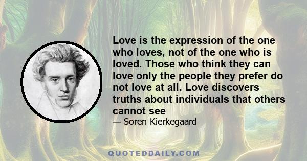 Love is the expression of the one who loves, not of the one who is loved. Those who think they can love only the people they prefer do not love at all. Love discovers truths about individuals that others cannot see