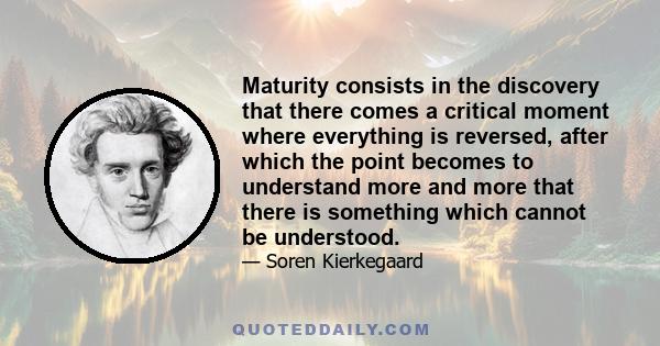 Maturity consists in the discovery that there comes a critical moment where everything is reversed, after which the point becomes to understand more and more that there is something which cannot be understood.