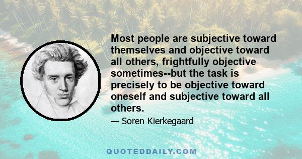 Most people are subjective toward themselves and objective toward all others, frightfully objective sometimes--but the task is precisely to be objective toward oneself and subjective toward all others.