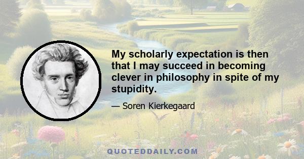 My scholarly expectation is then that I may succeed in becoming clever in philosophy in spite of my stupidity.