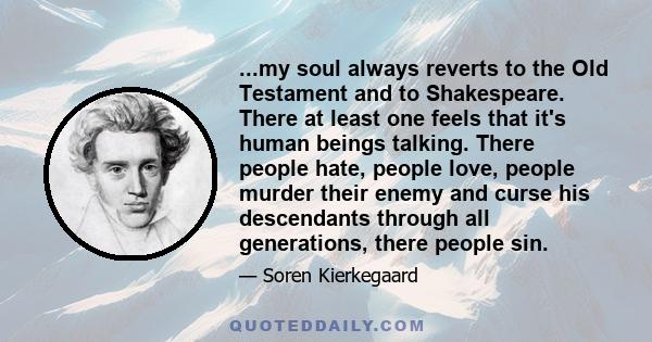 ...my soul always reverts to the Old Testament and to Shakespeare. There at least one feels that it's human beings talking. There people hate, people love, people murder their enemy and curse his descendants through all 